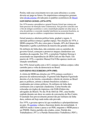 Porém, todo esse crescimento teve um custo altíssimo e a conta
deveria ser paga no futuro. Os empréstimos estrangeiros geraram
uma dívida externa elevada para os padrões econômicos do Brasil.
GOVERNO GEISEL (1974-1979)
Em 1974 assume a presidência o general Ernesto Geisel que começa um
lento processo de transição rumo à democracia. Seu governo coincide com
o fim do milagre econômico e com a insatisfação popular em altas taxas. A
crise do petróleo e a recessão mundial interferem na economia brasileira, no
momento em que os créditos e empréstimos internacionais diminuem.
Geisel anuncia a abertura política lenta, gradual e segura. A
oposição política começa a ganhar espaço. Nas eleições de 1974, o
MDB conquista 59% dos votos para o Senado, 48% da Câmara dos
Deputados e ganha a prefeitura da maioria das grandes cidades.
Os militares de linha dura, não contentes com os caminhos do
governo Geisel, começam a promover ataques clandestinos aos
membros da esquerda. Em 1975, o jornalista Vladimir Herzog á
assassinado nas dependências do DOI-Codi em São Paulo. Em
janeiro de 1976, o operário Manuel Fiel Filho aparece morto em
situação semelhante.
Em 1978, Geisel acaba com o AI-5, restaura o habeas-corpus e abre
caminho para a volta da democracia no Brasil.
GOVERNO FIGUEIREDO (1979-1985)
A vitória do MDB nas eleições em 1978 começa a acelerar o
processo de redemocratização. O general João Baptista Figueiredo
decreta a Lei da Anistia, concedendo o direito de retorno ao Brasil
para os políticos, artistas e demais brasileiros exilados e
condenados por crimes políticos. Os militares de linha dura
continuam com a repressão clandestina. Cartas-bomba são
colocadas em órgãos da imprensa e da OAB (Ordem dos
advogados do Brasil). No dia 30 de Abril de 1981, uma bomba
explode durante um show no centro de convenções do Rio Centro.
O atentado fora provavelmente promovido por militares de linha
dura, embora até hoje nada tenha sido provado.
Em 1979, o governo aprova lei que restabelece o pluripartidarismo
no país. Os partidos voltam a funcionar dentro da normalidade. A
ARENA muda o nome e passa a ser PDS, enquanto o MDB passa a
ser PMDB. Outros partidos são criados, como: Partido dos
Trabalhadores ( PT ) e o Partido Democrático Trabalhista ( PDT ).
 