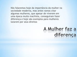 Nós falaremos hoje da importância da mulher na
sociedade moderna, mas antes vamos citar
algumas mulheres, que apesar de viverem em
uma época muito machista, conseguiram fazer
diferença e hoje são exemplos para mulheres
lutarem por seus direitos
 