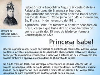 Isabel Cristina Leopoldina Augusta Micaela Gabriela
Rafaela Gonzaga de Bragança e Bourbon,
popularmente conhecida como princesa Isabel nasceu
em Rio de Janeiro, 29 de julho de 1846 e morreu em,
Eu, França, 14 de novembro de 1921.
A princesa Isabel foi também a primeira senadora do
Brasil, cargo a que tinha direito como herdeira do
trono a partir dos 25 anos de idade conforme a
Constituição de 1824
Pintura de
Princesa Isabel
Insley Pacheco (1830-1912)
Liberal, a princesa uniu-se aos partidários da abolição da escravidão. Apoiou jovens
políticos e artistas, embora muitos dos chamados abolicionistas estivessem aliados
ao incipiente movimento republicano. Financiava a alforria de ex-escravos com seu
próprio dinheiro e apoiava a comunidade do Quilombo do Leblon.
Em 13 de maio de 1888, num domingo, aconteceram as últimas votações de um
projeto de abolição total. Certa da vitória, a regente desceu de Petrópolis, cidade
serrana, para aguardar no Paço Imperial o momento de assinar a Lei Áurea. Usou
uma pena de ouro especialmente confeccionada para a ocasião.
 
