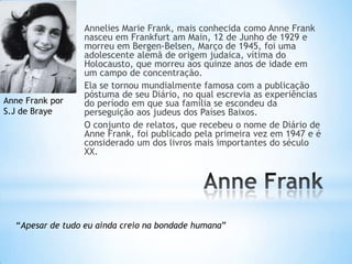 Annelies Marie Frank, mais conhecida como Anne Frank
nasceu em Frankfurt am Main, 12 de Junho de 1929 e
morreu em Bergen-Belsen, Março de 1945, foi uma
adolescente alemã de origem judaica, vítima do
Holocausto, que morreu aos quinze anos de idade em
um campo de concentração.
Ela se tornou mundialmente famosa com a publicação
póstuma de seu Diário, no qual escrevia as experiências
do período em que sua família se escondeu da
perseguição aos judeus dos Países Baixos.
O conjunto de relatos, que recebeu o nome de Diário de
Anne Frank, foi publicado pela primeira vez em 1947 e é
considerado um dos livros mais importantes do século
XX.
Anne Frank por
S.J de Braye
“Apesar de tudo eu ainda creio na bondade humana”
 
