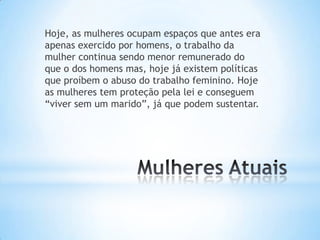 Hoje, as mulheres ocupam espaços que antes era
apenas exercido por homens, o trabalho da
mulher continua sendo menor remunerado do
que o dos homens mas, hoje já existem políticas
que proíbem o abuso do trabalho feminino. Hoje
as mulheres tem proteção pela lei e conseguem
“viver sem um marido”, já que podem sustentar.
 