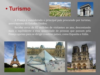 A França é considerado o principal país procurado por turistas,
antes mesmo do Estados Unidos.
Recebe cerca de 82 milhões de visitantes ao ano, descontando
mais o equivalente a essa quantidade de pessoas que passam pela
França apenas para se dirigir à outros países, como Espanha e Itália.
 