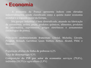 A economia da França apresenta índices com elevadas
industrializações, sendo classificada como a quinta maior economia
mundial e a segunda maior da Europa.
Seu parque industrial é bem diversificado, atuando na fabricação
de automóveis, aviões, peças, produtos químicos, alimentos, produtos
de informática, suprimentos, artigos eletrônicos e armamentos
(tecnologias de ponta).
Principais multinacionais francesas: L’Oréal, Michelin, Citroën,
Peugeot, Renault, Carrefour, Louis Vuitton, Airbus, Alcatel, FNAC e
Danone.
População abaixo da linha de pobreza: 6,2%
Taxa de desemprego: 9,3%
Composição do PIB por setor da economia: serviços (79,8%),
indústria (18,3%) e agricultura (1,9%)
 