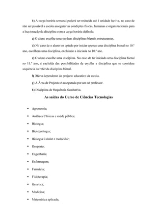 b) A carga horária semanal poderá ser reduzida até 1 unidade lectiva, no caso de
não ser possível a escola assegurar as condições físicas, humanas e organizacionais para
a leccionação da disciplina com a carga horária definida.
c) O aluno escolhe uma ou duas disciplinas bienais estruturantes.
d) No caso de o aluno ter optado por iniciar apenas uma disciplina bienal no 10.º
ano, escolherá uma disciplina, excluindo a iniciada no 10.º ano.
e) O aluno escolhe uma disciplina. No caso de ter iniciado uma disciplina bienal
no 11.º ano, é excluída das possibilidades de escolha a disciplina que se considere
sequência da referida disciplina bienal.
f) Oferta dependente do projecto educativo da escola.
g) A Área de Projecto é assegurada por um só professor.
h) Disciplina de frequência facultativa.
As saídas do Curso de Ciências Tecnologias
 Agronomia;
 Análises Clínicas e saúde pública;
 Biologia;
 Biotecnologia;
 Biologia Celular e molecular;
 Desporto;
 Engenharia;
 Enfermagem;
 Farmácia;
 Fisioterapia;
 Genética;
 Medicina;
 Matemática aplicada;
 