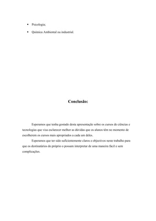  Psicologia;
 Química Ambiental ou industrial.
Conclusão:
Esperamos que tenha gostado desta apresentação sobre os cursos de ciências e
tecnologias que visa esclarecer melhor as dúvidas que os alunos têm no momento de
escolherem os cursos mais apropriados a cada um deles.
Esperamos que ter sido suficientemente claros e objectivos neste trabalho para
que os destinatários do próprio o possam interpretar de uma maneira fácil e sem
complicações.
 