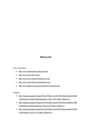 Bibliografia:
Sites consultados:
• http://www.santossimoes.edu.pt/escola/
• http://www.esec-fafe.rcts.pt/
• http://www.esec-martins-sarmento.rcts.pt/
• http://www.esec-francisco-holanda.rcts.pt/
• http://www.dgidc.min-edu.pt/orientacao/ofcientecn.asp
Imagens:
• http://images.google.pt/images?hl=pt-PT&q=escola%20%20secundaria%20de
%20francisco%20da%20holanda&um=1&ie=UTF-8&sa=N&tab=wi
• http://images.google.pt/images?hl=pt-PT&q=escola%20%20secundaria%20de
%20martins%20sarmento&um=1&ie=UTF-8&sa=N&tab=wi
• http://images.google.pt/images?hl=pt-PT&q=escola%20%20secundaria%20de
%20Fafe&um=1&ie=UTF-8&sa=N&tab=wi
 