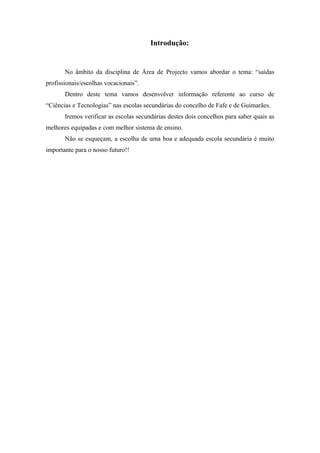 Introdução:
No âmbito da disciplina de Área de Projecto vamos abordar o tema: “saídas
profissionais/escolhas vocacionais”.
Dentro deste tema vamos desenvolver informação referente ao curso de
“Ciências e Tecnologias” nas escolas secundárias do concelho de Fafe e de Guimarães.
Iremos verificar as escolas secundárias destes dois concelhos para saber quais as
melhores equipadas e com melhor sistema de ensino.
Não se esqueçam, a escolha de uma boa e adequada escola secundária é muito
importante para o nosso futuro!!
 
