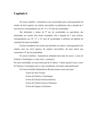 Capítulo I:
Os cursos científico - humanísticos são vocacionados para o prosseguimento de
estudos de nível superior, de carácter universitário ou politécnico, têm a duração de 3
anos lectivos correspondentes aos 10º, 11º e 12º anos de escolaridade.
São destinados a alunos de 9º ano de escolaridade ou equivalente, são
ministrados em escolas com ensino secundário, têm a duração de 3 anos lectivos,
correspondentes aos 10º, 11º e 12º anos de escolaridade e conferem um diploma de
conclusão de ensino secundário.
Escolas secundárias são escolas que permitem aos alunos o prosseguimento dos
estudos, para um nível superior, de carácter universitário, são para alunos que
concluíram o 9º ano de escolaridade.
Os cursos Científico - humanísticos abrandem dois tipos de cursos: o curso de
Ciências e Tecnologias e o curso sócio - económico.
Por mera curiosidade, na nossa turma que há 21 alunos, 7 alunos querem ir par o curso
de Ciências e Tecnologias, pois é o que, actualmente, tem maior saída profissional.
Os Cursos Cientifico-humanísticos dão para muitos cursos tais como:
-Cursos de Artes Visuais;
-Cursos de Ciências e Tecnologias;
-Cursos de Ciências Socioeconómicos;
-Cursos de Ciências Sociais e Humanas;
-Cursos de Línguas e Literaturas
 
