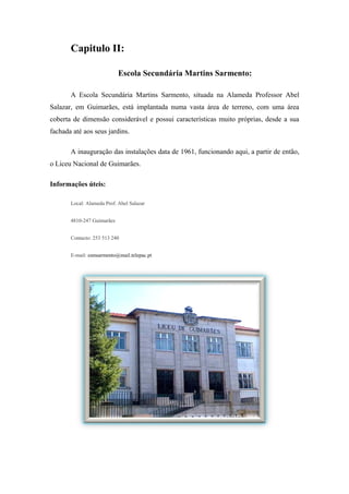 Capitulo II:
Escola Secundária Martins Sarmento:
A Escola Secundária Martins Sarmento, situada na Alameda Professor Abel
Salazar, em Guimarães, está implantada numa vasta área de terreno, com uma área
coberta de dimensão considerável e possui características muito próprias, desde a sua
fachada até aos seus jardins.
A inauguração das instalações data de 1961, funcionando aqui, a partir de então,
o Liceu Nacional de Guimarães.
Informações úteis:
Local: Alameda Prof. Abel Salazar
4810-247 Guimarães
Contacto: 253 513 240
E-mail: esmsarmento@mail.telepac.pt
 