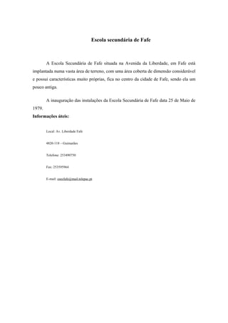 Escola secundária de Fafe
A Escola Secundária de Fafe situada na Avenida da Liberdade, em Fafe está
implantada numa vasta área de terreno, com uma área coberta de dimensão considerável
e possui características muito próprias, fica no centro da cidade de Fafe, sendo ela um
pouco antiga.
A inauguração das instalações da Escola Secundária de Fafe data 25 de Maio de
1979.
Informações úteis:
Local: Av. Liberdade Fafe
4820-118 – Guimarães
Telefone: 253490750
Fax: 253595964
E-mail: esecfafe@mail.telepac.pt
 