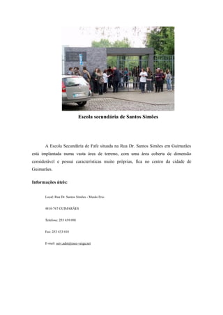 Escola secundária de Santos Simões
A Escola Secundária de Fafe situada na Rua Dr. Santos Simões em Guimarães
está implantada numa vasta área de terreno, com uma área coberta de dimensão
considerável e possui características muito próprias, fica no centro da cidade de
Guimarães.
Informações úteis:
Local: Rua Dr. Santos Simões - Mesão Frio
4810-767 GUIMARÃES
Telefone: 253 439 090
Fax: 253 433 010
E-mail: serv.adm@esec-veiga.net
 
