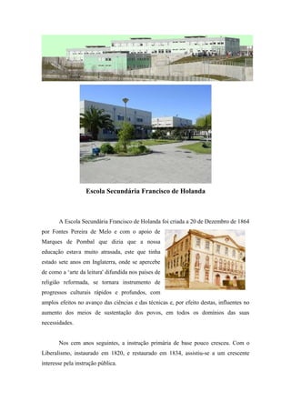 Escola Secundária Francisco de Holanda
A Escola Secundária Francisco de Holanda foi criada a 20 de Dezembro de 1864
por Fontes Pereira de Melo e com o apoio de
Marques de Pombal que dizia que a nossa
educação estava muito atrasada, este que tinha
estado sete anos em Inglaterra, onde se apercebe
de como a ‘arte da leitura' difundida nos países de
religião reformada, se tornara instrumento de
progressos culturais rápidos e profundos, com
amplos efeitos no avanço das ciências e das técnicas e, por efeito destas, influentes no
aumento dos meios de sustentação dos povos, em todos os domínios das suas
necessidades.
Nos cem anos seguintes, a instrução primária de base pouco cresceu. Com o
Liberalismo, instaurado em 1820, e restaurado em 1834, assistiu-se a um crescente
interesse pela instrução pública.
 