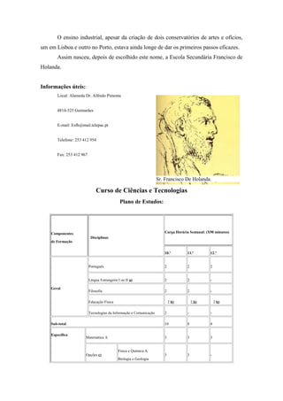 O ensino industrial, apesar da criação de dois conservatórios de artes e ofícios,
um em Lisboa e outro no Porto, estava ainda longe de dar os primeiros passos eficazes.
Assim nasceu, depois de escolhido este nome, a Escola Secundária Francisco de
Holanda.
Informações úteis:
Local: Alameda Dr. Alfredo Pimenta
4814-525 Guimarães
E-mail: Esfh@mail.telepac.pt
Telefone: 253 412 954
Fax: 253 412 967
Curso de Ciências e Tecnologias
Plano de Estudos:
Componentes
de Formação
Disciplinas
Carga Horária Semanal: (X90 minutos)
10.º 11.º 12.º
Geral
Português 2 2 2
Língua Estrangeira I ou II a) 2 2 -
Filosofia 2 2 -
Educação Física 2 b) 2 b) 2 b)
Tecnologias da Informação e Comunicação 2 - -
Sub-total 10 8 4
Específica
Matemática A 3 3 3
Opções c)
Física e Química A
Biologia e Geologia
3 3 -
Sr. Francisco De Holanda.
 