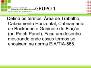 GRUPO 1 Defina os termos: Área de Trabalho, Cabeamento Horizontal, Cabeamento de Backbone e Gabinete de Fiação (ou Patch Panel). Faça um desenho mostrando onde esses termos se encaixam na norma EIA/TIA-568. 