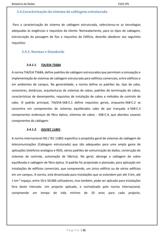Relatório de Redes                                                                    ESCE-IPS

   3.4.Caracterização do sistema de cablagem estruturada


Para a caracterização do sistema de cablagem estruturada, seleccionou-se as tecnologias
adequadas às exigências e requisitos do cliente. Nomeadamente, para os tipos de cablagem,
estruturação da passagem de fios e requisitos do Edifício, deverão obedecer aos seguintes
requisitos:

       3.4.1. Normas e Standards


              3.4.1.1.   TIA/EIA T568A

A norma TIA/EIA T568A, define padrões de cablagem estruturados que permitam a concepção e
implementação de sistemas de cablagem estruturada para edifícios comerciais, entre edifícios e
em ambientes de campus. Na generalidade, a norma define os padrões de, tipo de cabo,
conectores, distâncias, arquitecturas de sistemas de cabos, padrões de terminação de cabos,
características de desempenho, requisitos de instalação de cabos e métodos de controlo de
cabo. O padrão principal, TIA/EIA-568-C.1 define requisitos gerais, enquanto-568-C.2 se
concentra em componentes de sistemas equilibrados cabo de par trançado e-568-C.3
componentes endereços de fibra óptica, sistemas de cabos - 568-C.4, que abordou coaxiais
componentes do cablagem.

              3.4.1.2.   ISO/IEC 11801

A norma internacional ISO / IEC 11801 especifica o propósito geral de sistemas de cablagem de
telecomunicações (Cablagem estruturado) que são adequadas para uma ampla gama de
aplicações (telefonia analógica e RDIS, vários padrões de comunicação de dados, construção de
sistemas de controle, automação de fábrica). No geral, abrange a cablagem de cobre
equilibrada e cablagem de fibra óptica. O padrão foi projectado e planeado, para aplicação em
instalações de edifícios comerciais, que compreende, um único edifício ou de vários edifícios
em um campus. A norma, está dinamizada para instalações que se estendem por até 3 km, até
1 km ² espaço, entre 50 e 50.000 utilizadores, mas também, pode ser aplicado para instalações
fora deste intervalo. Um projecto aplicado, e normalizado pela norma internacional,
compreende        um     tempo   de      vida     mínimo      de   10   anos   para   cada   projecto.




                                                P á g i n a | 11
 
