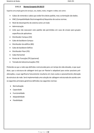 Relatório de Redes                                                                  ESCE-IPS


           3.4.1.3.     Norma Europeia EN 50173

Suporta uma ampla gama de serviços, voz, dados, texto, imagem e vídeo, tais como:

       Cabos de remendo e cabos que estão fora deste padrão, mas a orientação são dados.
       EMC (Compatibilidade Electromagnética) Requisitos de outras normas.
       Nível de desempenho do sistema como um todo
       Administração
       Links que não executam este padrão são permitidos em caso de ensaio para grupos
        específicos de aplicativos
       Distribuidor Campus (CD)
       Cabo de backbone Campus
       Distribuidor do edifício (BD)
       Cabo de backbone Edifício
       Distribuidor Floor (FD)
       Cabo Horizontal
       Ponto de Transição (TP) (opcional)
       Tomada de telecomunicações (TO)

Pretende-se que a rede seja definida e estruturada para um tempo de vida elevado, o que quer
dizer, que a estrutura de cablagem terá que ser flexível e adaptável para evitar possíveis pré-
alterações, o que significaria futuramente resultaria em mais custos e possivelmente alteração
da estrutura de rede. Será implementada uma solução de cablagem estruturada de acordo com
os seguintes princípios genéricos definidos nas seguintes normas:

       Normalização
       Capacidade
       Funcionalidade
       Adaptabilidade
       Flexibilidade




                                           P á g i n a | 12
 