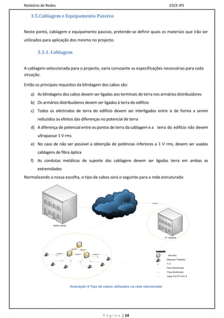 Relatório de Redes                                                                                       ESCE-IPS

   3.5.Cablagem e Equipamento Passivo


Neste ponto, cablagem e equipamento passivo, pretende-se definir quais os materiais que irão ser
utilizados para aplicação dos mesmo no projecto.

       3.5.1. Cablagem


A cablagem seleccionada para o projecto, varia consoante as especificações necessárias para cada
situação.

Então os principais requisitos da blindagem dos cabos são:

   a) As blindagens dos cabos devem ser ligadas aos terminais de terra nos armários distribuidores
   b) Os armários distribuidores devem ser ligados à terra do edifício
   c) Todos os eléctrodos de terra do edifício devem ser interligados entre si de forma a serem
       reduzidos os efeitos das diferenças no potencial de terra
   d) A diferença de potencial entre os pontos de terra da cablagem e a terra do edifício não devem
       ultrapassar 1 V rms
   e) No caso de não ser possível a obtenção de potências inferiores a 1 V rms, devem ser usadas
       cablagens de fibra óptica
   f) As condutas metálicas de suporte das cablagens devem ser ligadas terra em ambas as
       extremidades
Normalizando a nossa escolha, o tipo de cabos será o seguinte para a rede estruturada:




                                                                                        Ligação 1




                Sede Lisboa




                                                                                                    I.P. Setúbal




                                 Ligação 2
                                             Ligação 2
                                                                                             Legenda
                     Ligação 3
                                     Ligação 2           Ligação 3
                                                                                                        Servidor

                                                                                                       Máquina Trabalho

                                                                                                       T.O.

                                                                                                       Fibra Monómodo

                                                                                                       Fibra Multimodo

                                                                                                       Cabo S/UTP CAT 6




                                 Ilustração 4-Tipo de cabos utilizados na rede estruturada




                                                                     P á g i n a | 14
 