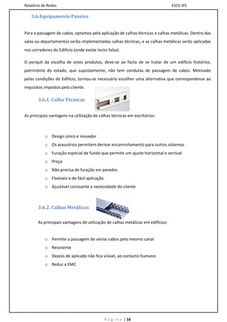 Relatório de Redes                                                               ESCE-IPS

   3.6.Equipamento Passivo


Para a passagem de cabos, optamos pela aplicação de calhas técnicas e calhas metálicas. Dentro das
salas ou departamentos serão implementadas calhas técnicas, e as calhas metálicas serão aplicadas
nos corredores do Edifício (onde existe tecto falso).

O porquê da escolha de estes produtos, deve-se ao facto de se tratar de um edifício histórico,
património do estado, que supostamente, não tem condutas de passagem de cabos. Motivado
pelas condições do Edifício, tornou-se necessário escolher uma alternativa que correspondesse ao
requisitos impostos pelo cliente.

       3.6.1. Calha Técnicas


As principais vantagens na utilização de calhas técnicas em escritórios:



           o Design único e inovador
           o Os acessórios permitem derivar encaminhamento para outros sistemas
           o Furação especial de fundo que permite um ajuste horizontal e vertical
           o Preço
           o Não precisa de furação em paredes
           o Flexíveis e de fácil aplicação
           o Ajustável consoante a necessidade do cliente



       3.6.2. Calhas Metálicas

       As principais vantagens de utilização de calhas metálicas em edifícios:


           o Permite a passagem de vários cabos pelo mesmo canal
           o Resistente
           o Depois de aplicado não fica visível, ao contacto humano
           o Reduz a EMC




                                              P á g i n a | 16
 