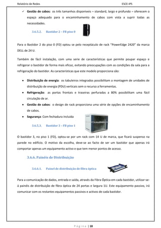 Relatório de Redes                                                              ESCE-IPS

      Gestão de cabos: os três tamanhos disponíveis – standard, largo e profundo – oferecem o
       espaço adequado para o encaminhamento de cabos com vista a suprir todas as
       necessidades.

           3.6.5.2.    Bastidor 2 – FB piso 0



Para o Bastidor 2 do piso 0 (FD) optou se pelo receptáculo de rack “PowerEdge 2420” da marca
DELL de 24 U.

Também de fácil instalação, com uma serie de características que permite poupar espaço e
refrigerar o bastidor de forma mais eficaz, evitando preocupações com as condições da sala para a
refrigeração do bastidor. As características que este modelo proporciona são:

      Distribuição de energia: os tabuleiros integrados possibilitam a montagem de unidades de
       distribuição de energia (PDU) verticais sem o recurso a ferramentas.
      Refrigeração: as portas frontais e traseiras perfuradas a 80% possibilitam uma fácil
       circulação de ar.
      Gestão de cabos: o design de rack proporciona uma série de opções de encaminhamento
       de cabos.
      Segurança: Com fechadura incluída

           3.6.5.3.    Bastidor 3 – FB piso 1


O bastidor 3, no piso 1 (FD), optou-se por um rack com 14 U de marca, que ficará suspenso na
parede no edifício. O motivo da escolha, deve-se ao facto de ser um bastidor que apenas irá
comportar apenas um equipamento activo e que tem menor pontos de acesso.

       3.6.6. Painéis de Distribuição


           3.6.6.1.    Painel de distribuição de fibra óptica


Para a comunicação de dados, entrada e saída, através da Fibra Óptica em cada bastidor, utilizar-se-
á painéis de distribuição de fibra óptica de 24 portas e largura 1U. Este equipamento passivo, irá
comunicar com os restantes equipamentos passivos e activos de cada bastidor.




                                            P á g i n a | 18
 