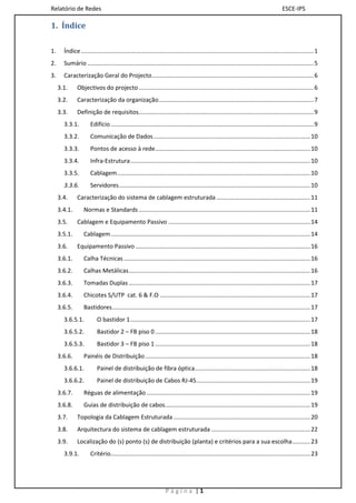Relatório de Redes                                                                                                                     ESCE-IPS

1. Índice

1.     Índice ............................................................................................................................................. 1
2.     Sumário ......................................................................................................................................... 5
3.     Caracterização Geral do Projecto .................................................................................................. 6
     3.1.     Objectivos do projecto .......................................................................................................... 6
     3.2.     Caracterização da organização .............................................................................................. 7
     3.3.     Definição de requisitos.......................................................................................................... 9
       3.3.1.         Edifício ........................................................................................................................... 9
       3.3.2.         Comunicação de Dados ............................................................................................... 10
       3.3.3.         Pontos de acesso à rede .............................................................................................. 10
       3.3.4.         Infra-Estrutura ............................................................................................................. 10
       3.3.5.         Cablagem ..................................................................................................................... 10
       3.3.6.         Servidores .................................................................................................................... 10
     3.4.     Caracterização do sistema de cablagem estruturada ......................................................... 11
     3.4.1.       Normas e Standards ........................................................................................................ 11
     3.5.     Cablagem e Equipamento Passivo ...................................................................................... 14
     3.5.1.       Cablagem ......................................................................................................................... 14
     3.6.     Equipamento Passivo .......................................................................................................... 16
     3.6.1.       Calha Técnicas ................................................................................................................. 16
     3.6.2.       Calhas Metálicas .............................................................................................................. 16
     3.6.3.       Tomadas Duplas .............................................................................................................. 17
     3.6.4.       Chicotes S/UTP cat. 6 & F.O ........................................................................................... 17
     3.6.5.       Bastidores ........................................................................................................................ 17
       3.6.5.1.           O bastidor 1 ............................................................................................................. 17
       3.6.5.2.           Bastidor 2 – FB piso 0 .............................................................................................. 18
       3.6.5.3.           Bastidor 3 – FB piso 1 .............................................................................................. 18
     3.6.6.       Painéis de Distribuição .................................................................................................... 18
       3.6.6.1.           Painel de distribuição de fibra óptica...................................................................... 18
       3.6.6.2.           Painel de distribuição de Cabos RJ-45 ..................................................................... 19
     3.6.7.       Réguas de alimentação ................................................................................................... 19
     3.6.8.       Guias de distribuição de cabos ........................................................................................ 19
     3.7.     Topologia da Cablagem Estruturada ................................................................................... 20
     3.8.     Arquitectura do sistema de cablagem estruturada ............................................................ 22
     3.9.     Localização do (s) ponto (s) de distribuição (planta) e critérios para a sua escolha ........... 23
       3.9.1.         Critério......................................................................................................................... 23




                                                                  Página |1
 