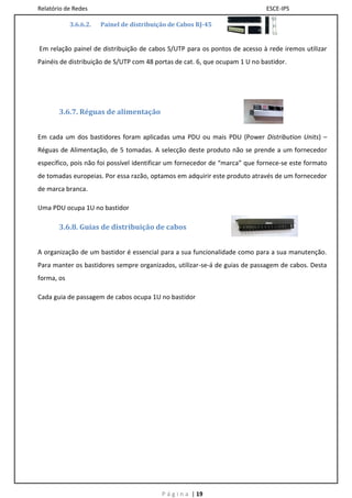 Relatório de Redes                                                            ESCE-IPS

            3.6.6.2.   Painel de distribuição de Cabos RJ-45


Em relação painel de distribuição de cabos S/UTP para os pontos de acesso à rede iremos utilizar
Painéis de distribuição de S/UTP com 48 portas de cat. 6, que ocupam 1 U no bastidor.




       3.6.7. Réguas de alimentação


Em cada um dos bastidores foram aplicadas uma PDU ou mais PDU (Power Distribution Units) –
Réguas de Alimentação, de 5 tomadas. A selecção deste produto não se prende a um fornecedor
específico, pois não foi possível identificar um fornecedor de “marca” que fornece-se este formato
de tomadas europeias. Por essa razão, optamos em adquirir este produto através de um fornecedor
de marca branca.

Uma PDU ocupa 1U no bastidor

       3.6.8. Guias de distribuição de cabos


A organização de um bastidor é essencial para a sua funcionalidade como para a sua manutenção.
Para manter os bastidores sempre organizados, utilizar-se-á de guias de passagem de cabos. Desta
forma, os

Cada guia de passagem de cabos ocupa 1U no bastidor




                                           P á g i n a | 19
 