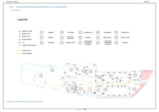 Relatório de Redes                                                                                                                                                                                                                                                                                                                                                                                                                                                                        ESCE-IPS


    3.10.       Localização e identificação dos pontos de acesso à rede (planta);
        3.10.1. Piso 0




                  Legenda



                          Bastidor 1 BD/FD
                                                              1           Garagem               4                     Informática                                                     7                Qualidade do Ar                                                    10                             Secretariado                                               13                          Gabinete SIG
                          Bastidor 2 FD
                          Bastidor 3 FD                                                                          Serviço de
                                                              2           Café Bar              5                                                                                     8                         Direcção                                                  11                             Sala de Apoio                                              14                         Sala de Leitura
                                                                                                                fiscalização
                          Acesso Wireless
                                                                                                                                                                                                           Técnicos de                                                                                    Técnicos de
                          T.O.                                3           Informática           6       Gabinete Jurídico                                                             9                  licenciamento                                                    12                             monitorização                                              15                                Biblioteca
                                                                                                                                                                                                            Ambiental                                                                                      Ambiental
                          Ligação ao Piso Superior


                          Calhas técnicas

                          Calhas metálicas




                                                                                                              6 – 36.1 m

                                                                                                                                                  5 – 27 m
                                                                                                                                                                                                                                                   1 – 28.5 m

                                                                                                                                                                                                                         6 – 20.9 m
                                                                                                                                                     4 – 25.1 m
                                                                                                                                                                                                   4 – 23.3 m

                                                                                                                                                                              1 – 22.1 m
                                                                                 2                                                  4                                                                                      5 – 19.5 m


                                                                                                                                                                                                     6
                                                                                                                                                                                                                                        8
                                                                                                                                                                                                      3 – 20.9 m                                                                                                                                                                                                                                         1 – 41.9 m
                                                                                                        1 – 25.11 m                                   3 – 23 m                                                                                              2 – 18.5 m
                                                                                                                                                                                                                                                                                                                            4 – 38 m                 5 – 40.55 m                                             7 – 45.4 m
                                                                                                                                                                                      2 – 20.3 m                         4 – 18.3 m                                                                                                                                               6 – 43.1 m

                                                                                                                                                                                                                                                                                         1 – 20.4 m                                                                                                                                       2 – 32.3 m
                                                          1                                                                                                                                                                                                              4 – 23.9 m
                                                                                                                                                                                                                                                                                                           3 – 28.85 m                                                                                                     8 – 48 m
                                                                                                                                                                                                                                                                                                                                                                                                                                                            13
                                                                                                                           2 – 21.75 m
                                                                                                                                                                                                                                                       3 – 17.2 m                                                                         12
                                                                                                                                                                                                                                                                                                                                                                   11 – 25.4 m
                                                                                                                                                                                                                                                                                                                                                                                                                                                                             6 – 39.2 m
                                                                                                                                                                                                                                                                                      10                                                                                                                                   9 – 49.4 m       3 – 31.2 m
                                                                                                                                                                                                                                                                                                                                          10 – 23.65 m
                                                                                                                                                                                                                                                                                           2 – 18.7 m                                                                                                                                                         4 – 35.2 m   5 – 36.5 m
                                                                                        Wifi – 23.5 m

                                                                                                                                                                                                                                                                                                          2 – 26.8 m                                                                             12 – 31 m

                                                                                                                                                                                                                                                                    3 – 21.5 m                                          1 – 23.75 m

                                                                                                                                             1 – 15.6 m
                                                                  9.190                                                                                   2 – 15.1 m




                                                                                                                      3 – 17.2 m
                                                                                                                                                 4 – 9.15 m
                                                                                                                                                                                                                                                                      3 – 9.4 m        4 – 10.4 m
                                                                                                                                                                         4 – 24.9 m                                                                                                                                     1 – 39.3 m                                                             4 – 27.35 m
                                                                                                                                                                                                                                                                                                                                            2 – 37.4 m                    3 – 28.8 m                          5 – 26 m
                                                                                                                 Saida 17.25 m
                                                                                                                                                          5 – 8.05 m
                                                                                                                                         3                                                 5                                                                                                                   9                                                                                                             6 – 26.4 m                  11
                                                                                                                 10 – 13.7 m                              6 – 0.70 m

                                                                                                                                                                       3 – 23.7 m
                                                                                                                                                                                                                                                                                 7
                                                                                                                                                 7 – 1.5 m

                                                                                                                9 – 11.75 m                                                  2 – 21.6 m                                                     FD 2 – 43.5 m                                  1 – 18.40 m
                                                                                                                                                                                                            1 – 11.8 m
                                                                                                                                               8 – 3.20 m                                                                                                                                                 12 – 54.5 m                                                                                                         7 – 35 m
                                                                                                                                                                                                                                                       RG       2 – 5.25 m                                                             SIG
                                                                                                                                                                                                                                                                                                                                        (previsto)
                                                                                                                                                                                                                                                                                                                         11 – 51.4 m               10 – 48.9 m                    9 – 46.4 m                 8 – 43.85 m




Ilustração 7 – Cablagem e pontos de acesso definidos – Piso 0




                                                                                                                                                                       P á g i n a | 30
 