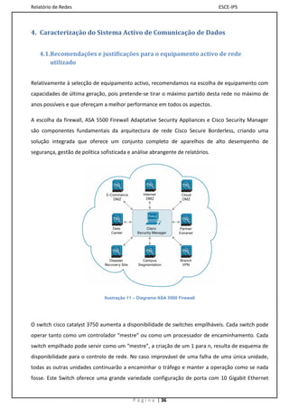 Relatório de Redes                                                              ESCE-IPS



4. Caracterização do Sistema Activo de Comunicação de Dados


   4.1.Recomendações e justificações para o equipamento activo de rede
       utilizado


Relativamente à selecção de equipamento activo, recomendamos na escolha de equipamento com
capacidades de última geração, pois pretende-se tirar o máximo partido desta rede no máximo de
anos possíveis e que ofereçam a melhor performance em todos os aspectos.

A escolha da firewall, ASA 5500 Firewall Adaptative Security Appliances e Cisco Security Manager
são componentes fundamentais da arquitectura de rede Cisco Secure Borderless, criando uma
solução integrada que oferece um conjunto completo de aparelhos de alto desempenho de
segurança, gestão de política sofisticada e análise abrangente de relatórios.




                               Ilustração 11 – Diagrama ASA 5500 Firewall




O switch cisco catalyst 3750 aumenta a disponibilidade de switches empilháveis. Cada switch pode
operar tanto como um controlador “mestre” ou como um processador de encaminhamento. Cada
switch empilhado pode servir como um “mestre”, a criação de um 1 para n, resulta de esquema de
disponibilidade para o controlo de rede. No caso improvável de uma falha de uma única unidade,
todas as outras unidades continuarão a encaminhar o tráfego e manter a operação como se nada
fosse. Este Switch oferece uma grande variedade configuração de porta com 10 Gigabit Ethernet


                                            P á g i n a | 36
 