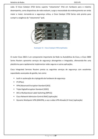 Relatório de Redes                                                           ESCE-IPS

cada. O Cisco Catalyst 3750 Series suporta “roteamento” IPv6 em hardware para o máximo
desempenho, como dispositivos de rede evoluem, surge a necessidade do endereçamento ser ainda
maior e maior, tornando-se a segurança critica, o Cisco Catalyst 3750 Series está pronto para
cumprir a exigência do “roteamento” Ipv6.




                            Ilustração 12 – Cisco Catalyst 3750 empilhados




O router Cisco 3825 é um componente importante da Rede na Autodefesa da Cisco, o Cisco 3800
Series Routers apresenta serviços de segurança abrangentes e integrados, oferecendo-lhe uma
plataforma para rapidamente implementar redes seguras e outras aplicações.

Cisco Integrated Services Routers presta os seguintes serviços de segurança com excelentes
capacidades avançadas de gestão, tais como:

      built-in aceleração de criptografia de hardware de segurança
      IP (IPSec)
      VPN (Advanced Encryption Standard [AES]
      Triple DigitalEncryption Standard [3DES]
      DES e Multiprotocol Label Switching [MPLS])
      Cisco Network Admission Control (NAC) (aplicação)
      Dynamic Multipoint VPN (DMVPN), e voz e vídeo VPN Ativado (H-Vsec) (aplicação)




                                            P á g i n a | 37
 