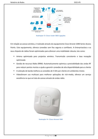 Relatório de Redes                                                             ESCE-IPS




                               Ilustração 13- Cisco router 3825 Ligações




Em relação ao acesso wireless, é realizado através do equipamento Cisco Aironet 1040 Series Access
Points. Este equipamento, oferece conexões sem fios seguros e confiáveis. A Enterpriseclass e os
seus chipsets de rádios foram optimizados para oferecer uma mobilidade robusta, tais como:

      Antena optimizada para projectos wireless: Transmissão consistente e taxa recepção
       optimizada
      Gestão de recursos Rádio (RRM): Automaticamente optimiza a previsibilidade das ondas RF
       para reduzir pontos mortos e ajuda a garantir conexões de alta disponibilidade para o cliente
      A selecção de banda melhora as conexões de 5 GHz por cliente em ambientes mistos
      VideoStream usa multicast para melhorar aplicações de rich-media, oferece um serviço
       excelência no que se trata de acesso através de ondas rádio.




                                   Ilustração 14 - Cisco Aironet 1040




                                           P á g i n a | 38
 