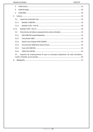 Relatório de Redes                                                                                                                      ESCE-IPS

     3.      VLAN Leitura ............................................................................................................................ 51
     4.      VLAN Direcção ......................................................................................................................... 52
     5.      VLAN DMZ ............................................................................................................................... 52
5.        Anexos ......................................................................................................................................... 53
     5.1.        Layout do (s) bastidor (es);.................................................................................................. 53
     5.1.1.          Bastidor 1 (BD/FD)........................................................................................................... 53
     5.1.2.          Bastidor 2 (FD – Piso 0) ................................................................................................... 54
5.1.3.           Bastidor 3 (FD – Piso 1) ....................................................................................................... 54
     5.2.        Ficha técnica de todos os equipamentos activos utilizados ............................................... 55
     5.2.1.          ASA 5580-40 Firewall Adaptative .................................................................................... 55
     5.2.2.          Cisco Router 3825 ........................................................................................................... 55
     5.2.3.          Switch Cisco Catalyst 3750-24/48TS ............................................................................... 55
     5.2.4.          Cisco Aironet 1040 Series Access Points ......................................................................... 55
     5.2.5.          Cisco UCS C240 M3.......................................................................................................... 55
     5.2.6.          CISCO UCS 220 M3 .......................................................................................................... 55
     5.3. Esquema de endereçamento IP para os principais dispositivos da rede (servidores,
     routers, firewalls, access points). ................................................................................................... 56
6.        Bibliografia .................................................................................................................................. 57




                                                                    Página |3
 