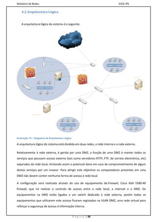 Relatório de Redes                                                                                                                                    ESCE-IPS

    4.2.Arquitectura Lógica


    A arquitectura lógica do sistema é o seguinte:



                                                                                           INTERNET




                                                                                                                          Router




                                                      Wireless
                                                                                                                                   VLAN INFORMÁTICA




                                                                                                               Firewall




                                                                                                                                                                         File & Print Server




                                                                 E-Mail Server




                                            DMZ LAN




                                                       DMZ




             Domain controller DHCP e DNS




                                                                                                                                                                 VLAN FUNCIONÁRIOS
                                                                                 VLAN LEITURA




Ilustração 15 – Diagrama de Arquitectura Lógica

A arquitectura lógica do sistema está dividida em duas redes, a rede interna e a rede externa.

Relativamente à rede externa, é gerida por uma DMZ, a função de uma DMZ é manter todos os
serviços que possuem acesso externo (tais como servidores HTTP, FTP, de correio electrónico, etc)
separados da rede local, limitando assim o potencial dano em caso de comprometimento de algum
destes serviços por um invasor. Para atingir este objectivo os computadores presentes em uma
DMZ não devem conter nenhuma forma de acesso à rede local.

A configuração será realizada através do uso de equipamento de Firewall, Cisco ASA 5580-40
firewall, que irá realizar o controlo de acesso entre a rede local, a internet e a DMZ. Os
equipamentos na DMZ estão ligados a um switch dedicado à rede externa, porém todos os
equipamentos que utilizarem este acesso ficaram registados na VLAN DMZ, uma rede virtual para
reforçar a segurança de acesso á informação interna.


                                                                                                      P á g i n a | 39
 