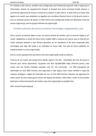 Relatório de Redes                                                             ESCE-IPS
Em relação à rede interna, também será configurada uma firewall para garantir toda a segurança á
informação, através do equipamento firewall. A firewall terá como principal função atenuar o
controlo de segurança de acesso a invasores ou hackers á rede interna. A rede interna ou local, está
ligada a um switch, que estabelece as ligações com servidores Domain Server e File & print server e
com os restantes pontos de acesso. A rede interna será configurada VLAN com diferentes níveis de
acesso (segurança), para os grupos distintos da organização.

   4.3.Infra-estrutura de acesso ao exterior (tecnologia, equipamentos, etc);


Para o acesso ao exterior optou-se por um acesso através do wireless, que se encontra ligado a um
router. Adoptámos o router de marca Cisco modelo 3825 e estamos em querer que se trata de um
router bastante potente e que oferece garantias de ser duradouro e de estar preparado para
tecnologias que hoje não estão a ser utilizadas na nossa rede, mas que de futuro poderão ser
implementadas na nossa organização.

Este é o único equipamento que dentro da nossa organização acede ao exterior.

Trata-se de um router que proporciona rápida, seguro e de alta - velocidade sem fios de acesso à
internet para vários dispositivos. Equipado com dois 10/100/1000 mbps ethernet portos, este
router com fios facilita múltiplas conexões com fio. Um construído - em VPN criptografia de
aceleração no cisco 3825 fornece uma segurança e rede segura. Este router também é capaz de
suportar analógico e digital de chamadas de voz. O cisco 3825 fornece robustos de segurança de
rede a partir de uma ampla gama comum de ataques de hackers. Além disso, router é uma escolha
ideal para o dimensionamento de missão a que esta organização se propõe fazer.

VPN- Virtual Private Network




                                          P á g i n a | 40
 
