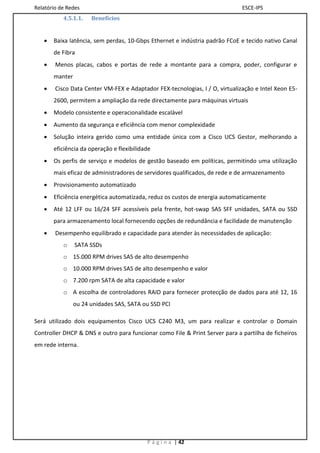Relatório de Redes                                                            ESCE-IPS
           4.5.1.1.   Benefícios


      Baixa latência, sem perdas, 10-Gbps Ethernet e indústria padrão FCoE e tecido nativo Canal
       de Fibra
       Menos placas, cabos e portas de rede a montante para a compra, poder, configurar e
       manter
       Cisco Data Center VM-FEX e Adaptador FEX-tecnologias, I / O, virtualização e Intel Xeon E5-
       2600, permitem a ampliação da rede directamente para máquinas virtuais
      Modelo consistente e operacionalidade escalável
      Aumento da segurança e eficiência com menor complexidade
      Solução inteira gerido como uma entidade única com a Cisco UCS Gestor, melhorando a
       eficiência da operação e flexibilidade
      Os perfis de serviço e modelos de gestão baseado em políticas, permitindo uma utilização
       mais eficaz de administradores de servidores qualificados, de rede e de armazenamento
      Provisionamento automatizado
      Eficiência energética automatizada, reduz os custos de energia automaticamente
      Até 12 LFF ou 16/24 SFF acessíveis pela frente, hot-swap SAS SFF unidades, SATA ou SSD
       para armazenamento local fornecendo opções de redundância e facilidade de manutenção
       Desempenho equilibrado e capacidade para atender às necessidades de aplicação:
           o    SATA SSDs
           o 15.000 RPM drives SAS de alto desempenho
           o 10.000 RPM drives SAS de alto desempenho e valor
           o 7.200 rpm SATA de alta capacidade e valor
           o A escolha de controladores RAID para fornecer protecção de dados para até 12, 16
                ou 24 unidades SAS, SATA ou SSD PCI

Será utilizado dois equipamentos Cisco UCS C240 M3, um para realizar e controlar o Domain
Controller DHCP & DNS e outro para funcionar como File & Print Server para a partilha de ficheiros
em rede interna.




                                           P á g i n a | 42
 