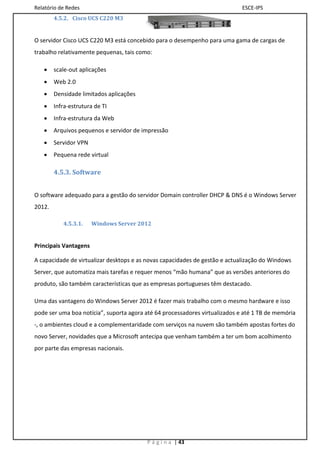 Relatório de Redes                                                           ESCE-IPS
        4.5.2. Cisco UCS C220 M3


O servidor Cisco UCS C220 M3 está concebido para o desempenho para uma gama de cargas de
trabalho relativamente pequenas, tais como:

       scale-out aplicações
       Web 2.0
       Densidade limitados aplicações
       Infra-estrutura de TI
       Infra-estrutura da Web
       Arquivos pequenos e servidor de impressão
       Servidor VPN
       Pequena rede virtual

        4.5.3. Software


O software adequado para a gestão do servidor Domain controller DHCP & DNS é o Windows Server
2012.

           4.5.3.1.    Windows Server 2012


Principais Vantagens

A capacidade de virtualizar desktops e as novas capacidades de gestão e actualização do Windows
Server, que automatiza mais tarefas e requer menos “mão humana” que as versões anteriores do
produto, são também características que as empresas portugueses têm destacado.

Uma das vantagens do Windows Server 2012 é fazer mais trabalho com o mesmo hardware e isso
pode ser uma boa notícia”, suporta agora até 64 processadores virtualizados e até 1 TB de memória
-, o ambientes cloud e a complementaridade com serviços na nuvem são também apostas fortes do
novo Server, novidades que a Microsoft antecipa que venham também a ter um bom acolhimento
por parte das empresas nacionais.




                                         P á g i n a | 43
 