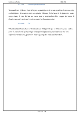 Relatório de Redes                                                           ESCE-IPS
               4.5.3.1.1.   Virtualização de Servidor


Windows Server 2012 com Hyper-V fornece uma plataforma de virtual completa, oferecendo maior
escalabilidade e desempenho com uma solução elástica e flexível a partir do datacenter para a
nuvem. Agora é mais fácil do que nunca para as organizações obter redução de custos da
plataforma virtual e optimizar investimentos em hardware de servidor.

               4.5.3.1.2.   VDI


Virtual Desktop Infrastructure no Windows Server 2012 permite que os utilizadores possa aceder a
partir de praticamente qualquer lugar em dispositivos populares, proporcionando-lhes uma
experiência Windows rica, garantindo maior segurança dos dados e conformidade.




                                         P á g i n a | 44
 