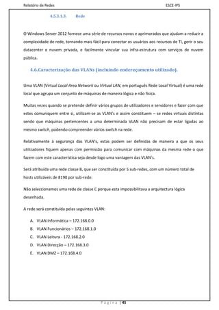Relatório de Redes                                                            ESCE-IPS

               4.5.3.1.3.    Rede



O Windows Server 2012 fornece uma série de recursos novos e aprimorados que ajudam a reduzir a
complexidade de rede, tornando mais fácil para conectar os usuários aos recursos de TI, gerir o seu
datacenter e nuvem privada, e facilmente vincular sua infra-estrutura com serviços de nuvem
pública.

   4.6.Caracterização das VLANs (incluindo endereçamento utilizado).


Uma VLAN (Virtual Local Area Network ou Virtual LAN, em português Rede Local Virtual) é uma rede
local que agrupa um conjunto de máquinas de maneira lógica e não física.

Muitas vezes quando se pretende definir vários grupos de utilizadores e servidores e fazer com que
estes comuniquem entre si, utilizam-se as VLAN’s e assim constituem – se redes virtuais distintas
sendo que máquinas pertencentes a uma determinada VLAN não precisam de estar ligadas ao
mesmo switch, podendo compreender vários switch na rede.

Relativamente à segurança das VLAN’s, estas podem ser definidas de maneira a que os seus
utilizadores fiquem apenas com permissão para comunicar com máquinas da mesma rede o que
fazem com este característica seja desde logo uma vantagem das VLAN’s.

Será atribuída uma rede classe B, que ser constituída por 5 sub-redes, com um número total de
hosts utilizáveis de 8190 por sub-rede.

Não seleccionamos uma rede de classe C porque esta impossibilitava a arquitectura lógica
desenhada.

A rede será constituída pelas seguintes VLAN:

   A. VLAN Informática – 172.168.0.0
   B. VLAN Funcionários – 172.168.1.0
   C. VLAN Leitura - 172.168.2.0
   D. VLAN Direcção – 172.168.3.0
   E. VLAN DMZ – 172.168.4.0




                                          P á g i n a | 45
 