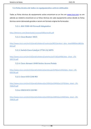 Relatório de Redes                                                         ESCE-IPS


   5.2.Ficha técnica de todos os equipamentos activos utilizados


Todas as fichas técnicas do equipamento activo encontram-se on line em www.cisco.com ou em
adenda ao relatório encontram-se as fichas técnicas de cada equipamento activo devido ás fichas
técnicas serem demasiado grandes e serem em formato original do fornecedor.

       5.2.1. ASA 5580-40 Firewall Adaptative


http://dttstores.com/downloads/ciscoasa5500seriesDS.pdf

       5.2.2. Cisco Router 3825


http://www.cisco.com/en/US/prod/collateral/routers/ps5855/product_data_sheet0900aecd8016a
8e8.pdf

       5.2.3. Switch Cisco Catalyst 3750-24/48TS


http://www.cisco.com/en/US/prod/collateral/switches/ps5718/ps6406/data_sheet_c78-
584733.pdf

       5.2.4. Cisco Aironet 1040 Series Access Points


http://www.cisco.com/en/US/prod/collateral/wireless/ps5678/ps11203/data_sheet_c78-
609338.pdf

       5.2.5. Cisco UCS C240 M3


http://www.cisco.com/en/US/prod/collateral/ps10265/ps10493/ps12370/data_sheet_c78-
700629.pdf

       5.2.6. CISCO UCS 220 M3


http://www.cisco.com/en/US/prod/collateral/ps10265/ps10493/ps12369/data_sheet_c78-
700626.pdf




                                        P á g i n a | 55
 