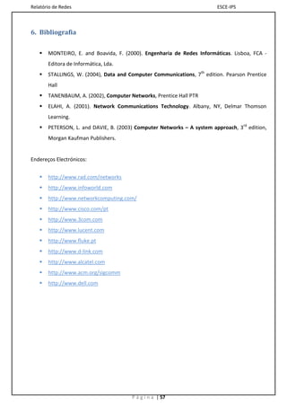 Relatório de Redes                                                      ESCE-IPS



6. Bibliografia


      MONTEIRO, E. and Boavida, F. (2000). Engenharia de Redes Informáticas. Lisboa, FCA -
       Editora de Informática, Lda.
      STALLINGS, W. (2004), Data and Computer Communications, 7th edition. Pearson Prentice
       Hall
      TANENBAUM, A. (2002), Computer Networks, Prentice Hall PTR
      ELAHI, A. (2001). Network Communications Technology. Albany, NY, Delmar Thomson
       Learning.
      PETERSON, L. and DAVIE, B. (2003) Computer Networks – A system approach, 3rd edition,
       Morgan Kaufman Publishers.


Endereços Electrónicos:


      http://www.rad.com/networks
      http://www.infoworld.com
      http://www.networkcomputing.com/
      http://www.cisco.com/pt
      http://www.3com.com
      http://www.lucent.com
      http://www.fluke.pt
      http://www.d-link.com
      http://www.alcatel.com
      http://www.acm.org/sigcomm
      http://www.dell.com




                                       P á g i n a | 57
 