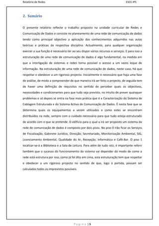 Relatório de Redes                                                              ESCE-IPS



2. Sumário


O presente relatório reflecte o trabalho proposto na unidade curricular de Redes e
Comunicação de Dados e consiste no planeamento de uma rede de comunicação de dados
tendo como principal objectivo a aplicação dos conhecimentos adquiridos nas aulas
teóricas e práticas da respectiva disciplina. Actualmente, para qualquer organização
exercer a sua função é necessário ter ao seu dispor vários recursos e serviços. E para isso a
estruturação de uma rede de comunicação de dados é algo fundamental, na medida em
que a interligação de sistemas e redes torna possível o acesso a um vasto leque de
informação. Na estruturação de uma rede de comunicação de dados, neste caso, há que
respeitar e obedecer a um rigoroso projecto. Inicialmente é necessário que haja uma fase
de análise, de modo a compreender de que maneira irá ser feito o projecto, de seguida tem
de haver uma definição de requisitos no sentido de perceber quais os objectivos,
necessidades e condicionantes para que tudo seja previsto, no intuito de prever quaisquer
problemas e só depois se entra na fase mais prática que é a Caracterização do Sistema de
Cablagem Estruturada e do Sistema Activo de Comunicação de Dados. É nesta fase que se
determina quais os equipamentos a serem utilizados e como estes se encontram
distribuídos na rede, sempre com o cuidado necessário para que tudo esteja estruturado
de acordo com o que se pretende. O edifício para o qual a irá ser proposto um sistema da
rede de comunicação de dados é composto por dois pisos. No piso 0 irão ficar os Serviços
de Fiscalização, Gabinete Jurídico, Direcção, Secretariado, Monitorização Ambiental, SIG,
Licenciamento Ambiental, Qualidade do Ar, Recepção, Informática e Café-Bar. O piso 1
localizar-se-á a Biblioteca e a Sala de Leitura. Para além de tudo isto, é importante referir
também que o sucesso do funcionamento do sistema vai depender do modo de como a
rede está estrutura por isso, como já foi dito em cima, esta estruturação tem que respeitar
e obedecer a um rigoroso projecto no sentido de que, logo à partida, possam ser
calculados todos os imprevistos possíveis.




                                       Página |5
 