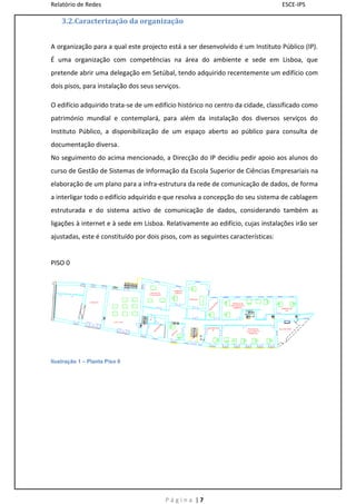 Relatório de Redes                                                                ESCE-IPS

    3.2.Caracterização da organização


A organização para a qual este projecto está a ser desenvolvido é um Instituto Público (IP).
É uma organização com competências na área do ambiente e sede em Lisboa, que
pretende abrir uma delegação em Setúbal, tendo adquirido recentemente um edifício com
dois pisos, para instalação dos seus serviços.

O edifício adquirido trata-se de um edifício histórico no centro da cidade, classificado como
património mundial e contemplará, para além da instalação dos diversos serviços do
Instituto Público, a disponibilização de um espaço aberto ao público para consulta de
documentação diversa.
No seguimento do acima mencionado, a Direcção do IP decidiu pedir apoio aos alunos do
curso de Gestão de Sistemas de Informação da Escola Superior de Ciências Empresariais na
elaboração de um plano para a infra-estrutura da rede de comunicação de dados, de forma
a interligar todo o edifício adquirido e que resolva a concepção do seu sistema de cablagem
estruturada e do sistema activo de comunicação de dados, considerando também as
ligações à internet e à sede em Lisboa. Relativamente ao edifício, cujas instalações irão ser
ajustadas, este é constituído por dois pisos, com as seguintes características:


PISO 0




Ilustração 1 – Planta Piso 0




                                        Página |7
 