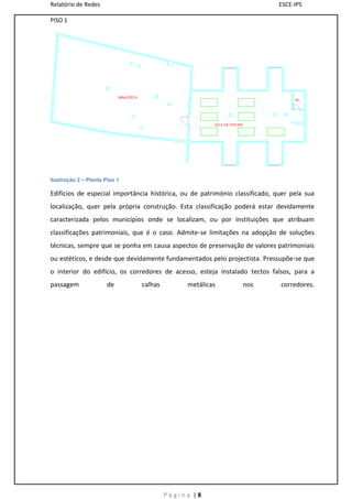 Relatório de Redes                                                           ESCE-IPS

PISO 1




Ilustração 2 – Planta Piso 1

Edifícios de especial importância histórica, ou de património classificado, quer pela sua
localização, quer pela própria construção. Esta classificação poderá estar devidamente
caracterizada pelos municípios onde se localizam, ou por instituições que atribuam
classificações patrimoniais, que é o caso. Admite-se limitações na adopção de soluções
técnicas, sempre que se ponha em causa aspectos de preservação de valores patrimoniais
ou estéticos, e desde que devidamente fundamentados pelo projectista. Pressupõe-se que
o interior do edifício, os corredores de acesso, esteja instalado tectos falsos, para a
passagem               de      calhas         metálicas         nos          corredores.




                                        Página |8
 