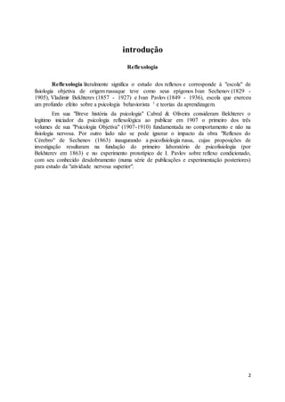 2
introdução
Reflexologia
Reflexologia literalmente significa o estudo dos reflexos e corresponde à "escola" de
fisiologia objetiva de origem russaque teve como seus epígonos Ivan Sechenov (1829 -
1905), Vladimir Bekhterev (1857 - 1927) e Ivan Pavlov (1849 - 1936), escola que exerceu
um profundo efeito sobre a psicologia behaviorista 1 e teorias da aprendizagem.
Em sua "Breve história da psicologia" Cabral & Oliveira consideram Bekhterev o
legitimo iniciador da psicologia reflexológica ao publicar em 1907 o primeiro dos três
volumes de sua "Psicologia Objetiva" (1907-1910) fundamentada no comportamento e não na
fisiologia nervosa. Por outro lado não se pode ignorar o impacto da obra "Reflexos do
Cérebro" de Sechenov (1863) inaugurando a psicofisiologia russa, cujas proposições de
investigação resultaram na fundação do primeiro laboratório de psicofisiologia (por
Bekhterev em 1863) e no experimento prototípico de I. Pavlov sobre reflexo condicionado,
com seu conhecido desdobramento (numa série de publicações e experimentação posteriores)
para estudo da "atividade nervosa superior".
 