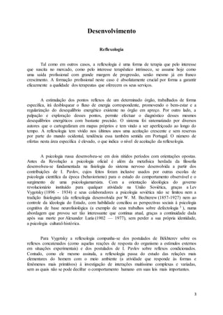 3
Desenvolvimento
Reflexologia
Tal como em outros casos, a reflexologia é uma forma de terapia que pelo interesse
que suscita no mercado, como pelo interesse terapêutico intrínseco, se assume hoje como
uma saída profissional com grande margem de progressão, senão mesmo já em franco
crescimento. A formação profissional neste caso é absolutamente crucial por forma a garantir
eficazmente a qualidade dos terapeutas que oferecem os seus serviços.
A estimulação dos pontos reflexos de um determinado órgão, trabalhados de forma
específica, irá desbloquear o fluxo de energia correspondente, promovendo o bem-estar e a
regularização do desequilíbrio energético existente no órgão em apreço. Por outro lado, a
palpação e exploração desses pontos, permite efectuar o diagnóstico desses mesmos
desequilíbrios energéticos com bastante precisão. O sistema foi sistematizado por diversos
autores que o cartografaram em mapas próprios e tem vindo a ser aperfeiçoado ao longo do
tempo. A reflexologia tem vivido nos últimos anos uma aceitação crescente e sem reservas
por parte do mundo ocidental, tendência essa também sentida em Portugal. O número de
ofertas nesta área específica é elevado, o que indica o nível de aceitação da reflexologia.
A psicologia russa desenvolveu-se em dois nítidos períodos com orientações opostas.
Antes da Revolução a psicologia oficial é além da metafísica herdada da filosofia
desenvolveu-se fundamentada na fisiologia do sistema nervoso desenvolvida a partir dos
contribuições de I. Pavlov, cujos feitos foram inclusive usados por outras escolas de
psicologia científica da época (behaviorismo) para o estudo do comportamento observável e o
surgimento de uma psicologiamarxista. Com a orientação ideológica do governo
revolucionário instituído para qualquer atividade na União Soviética, graças a Lev
Vygotsky (1896 - 1934) e seus colaboradores a psicologia soviética não se limitou nem a
tradição fisiologista (da reflexologia desenvolvida por W. M. Bechterew (1857-1927) nem ao
controle da ideologia do Estado, com habilidade conciliou as perspectivas sociais à psicologia
cognitiva de base neurofisiológica (a exemplo de seus trabalhos sobre defectologia 3 ), numa
abordagem que provou ser tão interessante que continua atual, graças a continuidade dada
após sua morte por Alexander Luria (1902 — 1977), sem perder a sua própria identidade,
a psicologia cultural-histórica.
Para Vygotsky a reflexologia compunha-se dos postulados de Békhterev sobre os
reflexos concatenados (como aquelas reações de resposta do organismo a estímulos externos
em situações experimentais) e dos postulados de I. Pavlov sobre reflexos condicionados.
Contudo, como ele mesmo assinala, a reflexologia passa do estudo das relações mais
elementares do homem com o meio ambiente (a atividade que responde às formas e
fenômenos mais primitivos) à investigação de interações muitíssimo complexas e variadas,
sem as quais não se pode decifrar o comportamento humano em suas leis mais importantes.
 