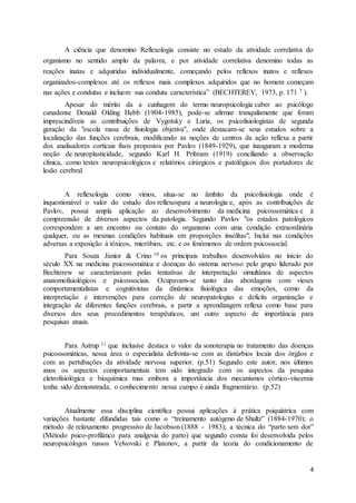 4
A ciência que denomino Reflexologia consiste no estudo da atividade correlativa do
organismo no sentido amplo da palavra, e por atividade correlativa denomino todas as
reações inatas e adquiridas individualmente, começando pelos reflexos inatos e reflexos
organizados-complexos até os reflexos mais complexos adquiridos que no homem começam
nas ações e condutas e incluem sua conduta característica” (BECHTEREV, 1973, p. 171 7 ).
Apesar do mérito da a cunhagem do termo neuropsicologia caber ao psicólogo
canadense Donald Olding Hebb (1904-1985), pode-se afirmar tranquilamente que foram
imprescindíveis as contribuições de Vygotsky e Luria, os psicofisiologistas de segunda
geração da "escola russa de fisiologia objetiva", onde destacam-se seus estudos sobre a
localização das funções cerebrais, modificando as noções de centros da ação reflexa a partir
dos analisadores corticais fixos propostos por Pavlov (1849-1929), que inauguram a moderna
noção de neuroplasticidade, segundo Karl H. Pribram (1919) conciliando a observação
clínica, como testes neuropsicológicos e relatórios cirúrgicos e patológicos dos portadores de
lesão cerebral.
A reflexologia como vimos, situa-se no âmbito da psicofisiologia onde é
inquestionável o valor do estudo dos reflexospara a neurologia e, após as contribuições de
Pavlov, possui ampla aplicação ao desenvolvimento da medicina psicossomática e à
compreensão de diversos aspectos da patologia. Segundo Pavlov "os estados patológicos
correspondem a um encontro ou contato do organismo com uma condição extraordinária
qualquer, ou as mesmas condições habituais em proporções insólitas", Inclui nas condições
adversas a exposição à tóxicos, micróbios, etc. e os fenômenos de ordem psicossocial.
Para Souza Júnior & Crino 10 os principais trabalhos desenvolvidos no início do
século XX na medicina psicossomática e doenças do sistema nervoso pelo grupo liderado por
Bechterew se caracterizavam pelas tentativas de interpretação simultânea de aspectos
anatomofisiológicos e psicossociais. Ocupavam-se tanto das abordagens com vieses
comportamentalistas e cognitivistas da dinâmica fisiológica das emoções, como da
interpretação e intervenções para correção de neuropatologias e deficits organização e
integração de diferentes funções cerebrais, a partir a aprendizagem reflexa como base para
diversos dos seus procedimentos terapêuticos, um outro aspecto de importância para
pesquisas atuais.
Para Astrup 11 que inclusive destaca o valor da sonoterapia no tratamento das doenças
psicossomáticas, nessa área o especialista defronta-se com as distúrbios locais dos órgãos e
com as pertubações da atividade nervosa superior. (p.51) Segundo este autor, nos últimos
anos os aspectos comportamentais tem sido integrado com os aspectos da pesquisa
eletrofisiológica e bioquímica mas embora a importância dos mecanismos córtico-viscerais
tenha sido demonstrada, o conhecimento nessa campo é ainda fragmentário. (p.52)
Atualmente essa disciplina científica possui aplicações à prática psiquiátrica com
variações bastante difundidas tais como o “treinamento autógeno de Shultz” (1884-1970); o
método de relaxamento progressivo de Jacobson (1888 - 1983); a técnica do “parto sem dor”
(Método psico-profilático para analgesia do parto) que segundo consta foi desenvolvida pelos
neuropsicólogos russos Velvovski e Platonov, a partir da teoria do condicionamento de
 