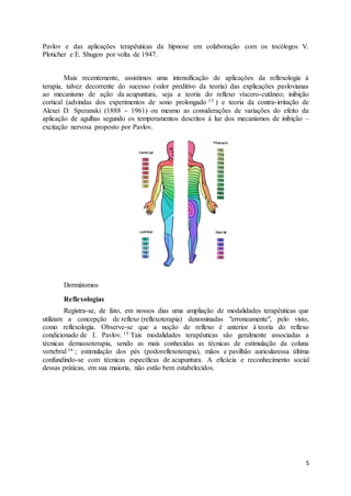 5
Pavlov e das aplicações terapêuticas da hipnose em colaboração com os tocólogos V.
Ploticher e E. Shugon por volta de 1947.
Mais recentemente, assistimos uma intensificação de aplicações da reflexologia à
terapia, talvez decorrente do sucesso (valor preditivo da teoria) das explicações pavlovianas
ao mecanismo de ação da acupuntura, seja a teoria do reflexo víscero-cutâneo; inibição
cortical (advindas dos experimentos de sono prolongado 13 ) e teoria da contra-irritação de
Alexei D. Speranski (1888 - 1961) ou mesmo as considerações de variações do efeito da
aplicação de agulhas segundo os temperamentos descritos á luz dos mecanismos de inibição –
excitação nervosa proposto por Pavlov.
Dermátomos
Reflexologias
Registra-se, de fato, em nossos dias uma ampliação de modalidades terapêuticas que
utilizam a concepção de reflexo (reflexoterapia) denominadas "erroneamente", pelo visto,
como reflexologia. Observe-se que a noção de reflexo é anterior à teoria do reflexo
condicionado de I. Pavlov. 15 Tais modalidades terapêuticas são geralmente associadas a
técnicas demassoterapia, sendo as mais conhecidas as técnicas de estimulação da coluna
vertebral 16 ; estimulação dos pés (podoreflexoterapia), mãos e pavilhão auricularessa última
confundindo-se com técnicas específicas de acupuntura. A eficácia e reconhecimento social
dessas práticas, em sua maioria, não estão bem estabelecidos.
 