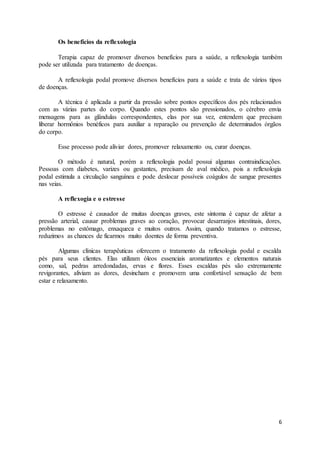 6
Os benefícios da reflexologia
Terapia capaz de promover diversos benefícios para a saúde, a reflexologia também
pode ser utilizada para tratamento de doenças.
A reflexologia podal promove diversos benefícios para a saúde e trata de vários tipos
de doenças.
A técnica é aplicada a partir da pressão sobre pontos específicos dos pés relacionados
com as várias partes do corpo. Quando estes pontos são pressionados, o cérebro envia
mensagens para as glândulas correspondentes, elas por sua vez, entendem que precisam
liberar hormônios benéficos para auxiliar a reparação ou prevenção de determinados órgãos
do corpo.
Esse processo pode aliviar dores, promover relaxamento ou, curar doenças.
O método é natural, porém a reflexologia podal possui algumas contraindicações.
Pessoas com diabetes, varizes ou gestantes, precisam de aval médico, pois a reflexologia
podal estimula a circulação sanguínea e pode deslocar possíveis coágulos de sangue presentes
nas veias.
A reflexogia e o estresse
O estresse é causador de muitas doenças graves, este sintoma é capaz de afetar a
pressão arterial, causar problemas graves ao coração, provocar desarranjos intestinais, dores,
problemas no estômago, enxaqueca e muitos outros. Assim, quando tratamos o estresse,
reduzimos as chances de ficarmos muito doentes de forma preventiva.
Algumas clínicas terapêuticas oferecem o tratamento da reflexologia podal e escalda
pés para seus clientes. Elas utilizam óleos essenciais aromatizantes e elementos naturais
como, sal, pedras arredondadas, ervas e flores. Esses escaldas pés são extremamente
revigorantes, aliviam as dores, desincham e promovem uma confortável sensação de bem
estar e relaxamento.
 