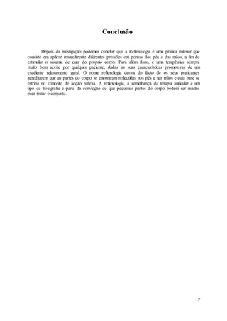7
Conclusão
Depois da ivestigação podemos concluir que a Reflexologia é uma prática milenar que
consiste em aplicar manualmente diferentes pressões em pontos dos pés e das mãos, a fim de
estimular o sistema de cura do próprio corpo. Para além disto, é uma terapêutica sempre
muito bem aceite por qualquer paciente, dadas as suas características promotoras de um
excelente relaxamento geral. O nome reflexologia deriva do facto de os seus praticantes
acreditarem que as partes do corpo se encontram reflectidas nos pés e nas mãos e cuja base se
estriba no conceito de acção reflexa. A reflexologia, à semelhança da terapia auricular é um
tipo de holografia e parte da convicção de que pequenas partes do corpo podem ser usadas
para tratar o conjunto.
 