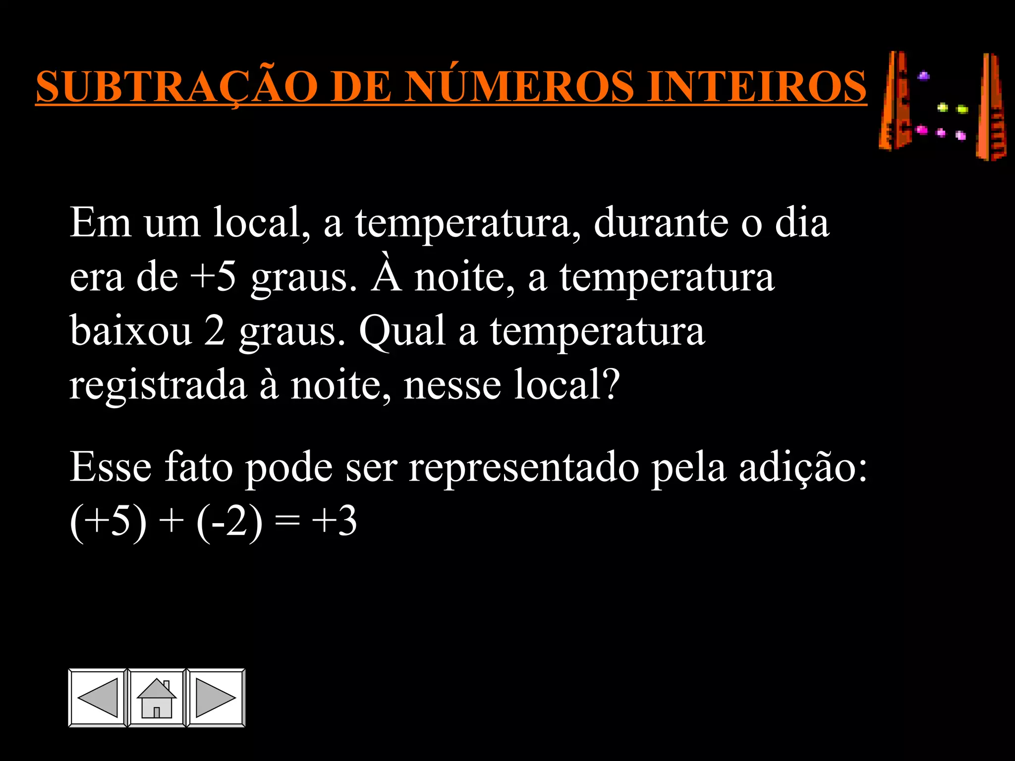 SUBTRAÇÃO DE NÚMEROS INTEIROS Em um local, a temperatura, durante o dia era de +5 graus. À noite, a temperatura baixou 2 graus. Qual a temperatura registrada à noite, nesse local? Esse fato pode ser representado pela adição: (+5) + (-2) = +3 