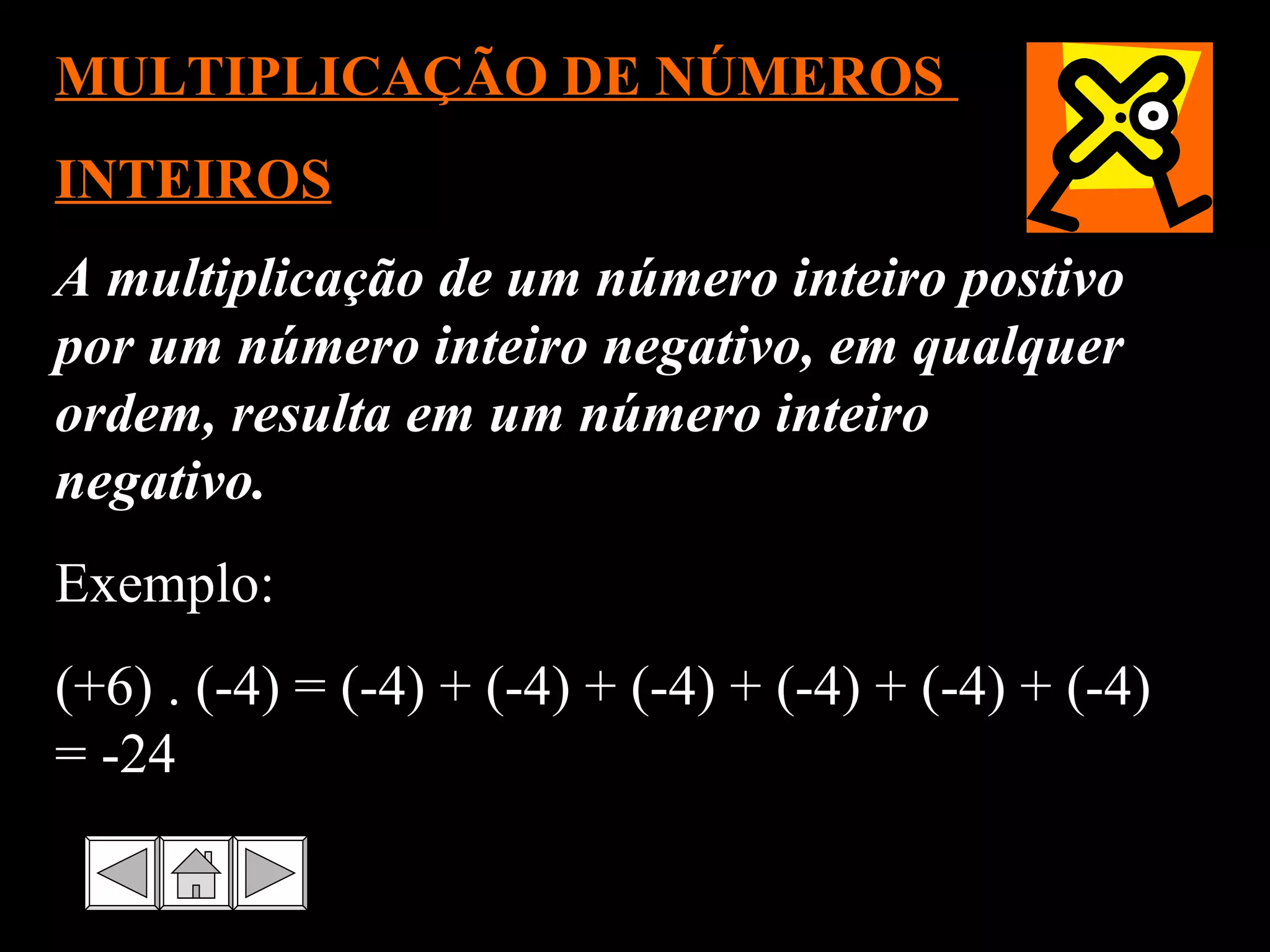 A multiplicação de um número inteiro postivo por um número inteiro negativo, em qualquer ordem, resulta em um número inteiro negativo.  Exemplo: (+6) . (-4) = (-4) + (-4) + (-4) + (-4) + (-4) + (-4) = -24 MULTIPLICAÇÃO DE NÚMEROS  INTEIROS 