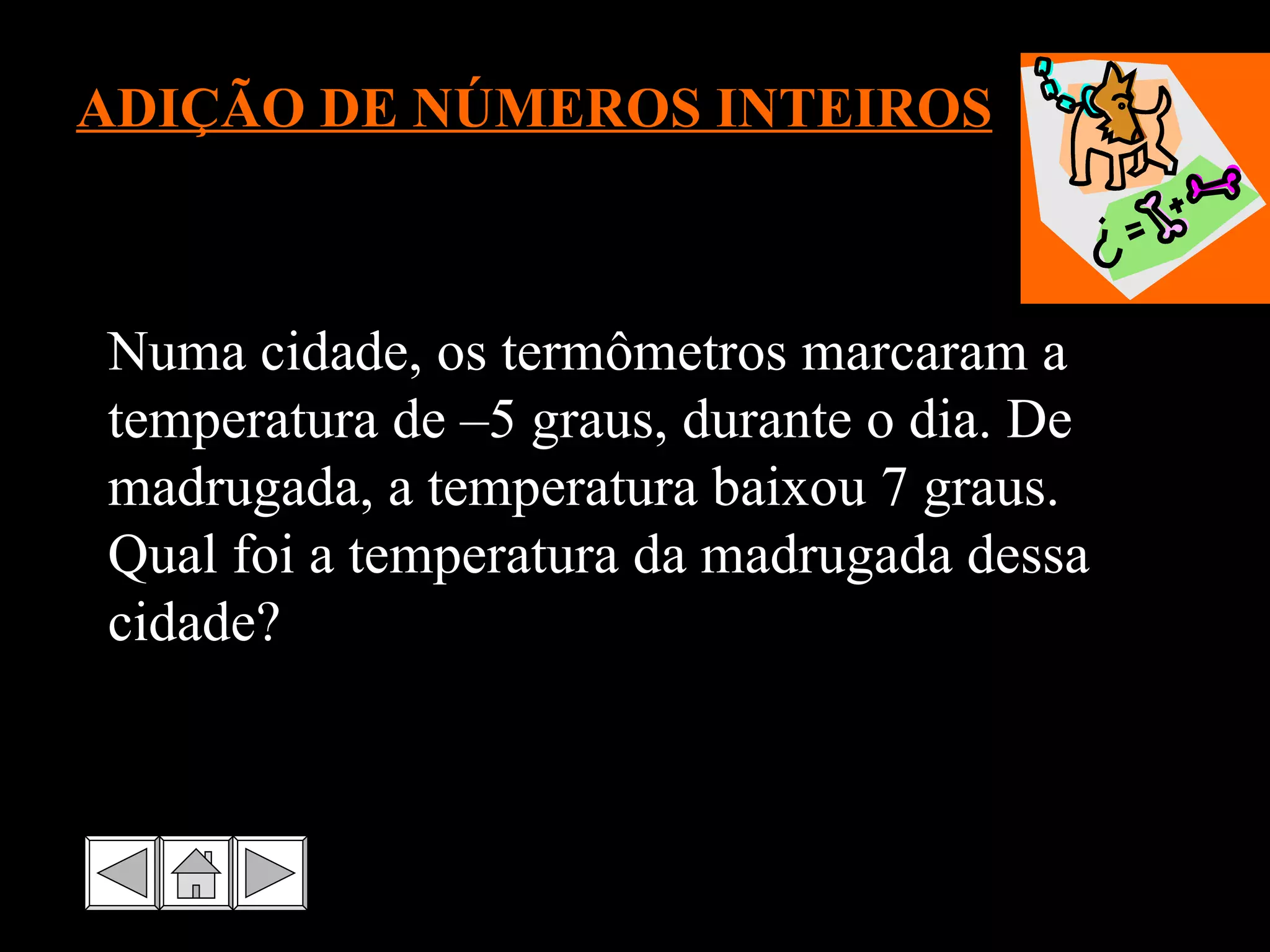 ADIÇÃO DE NÚMEROS INTEIROS Numa cidade, os termômetros marcaram a temperatura de –5 graus, durante o dia. De madrugada, a temperatura baixou 7 graus. Qual foi a temperatura da madrugada dessa cidade? 
